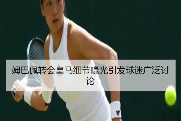 姆巴佩转会皇马细节曝光引发球迷广泛讨论